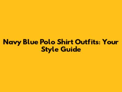 Navy Blue Polo Shirt Outfits: Your Style Guide