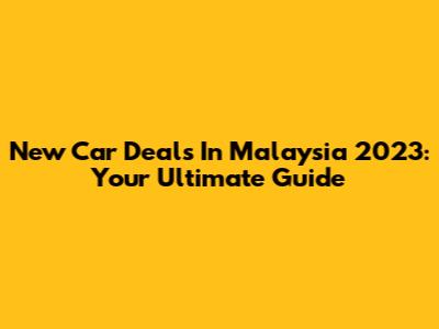 New Car Deals In Malaysia 2023: Your Ultimate Guide