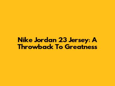 Nike Jordan 23 Jersey: A Throwback To Greatness