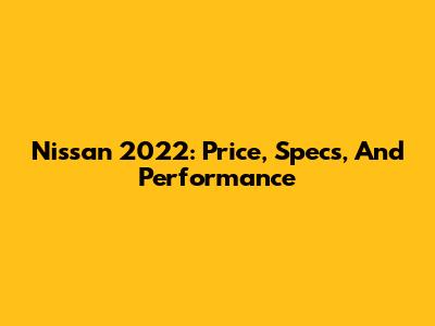 Nissan 2022: Price, Specs, And Performance