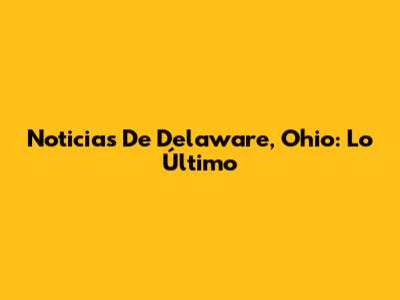 Noticias De Delaware, Ohio: Lo Último