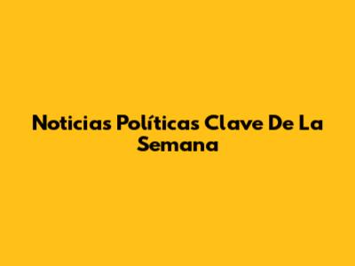 Noticias Políticas Clave De La Semana