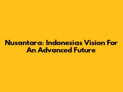 Nusantara: Indonesia's Vision For An Advanced Future