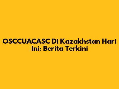 OSCCUACASC Di Kazakhstan Hari Ini: Berita Terkini