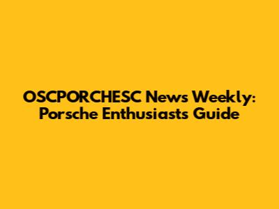 OSCPORCHESC News Weekly: Porsche Enthusiast's Guide