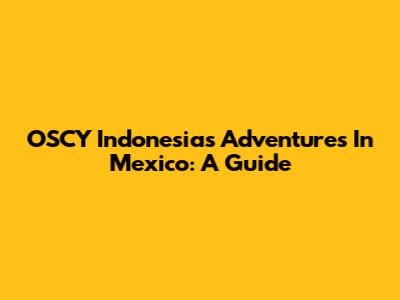 OSCY Indonesia's Adventures In Mexico: A Guide