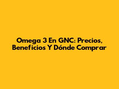 Omega 3 En GNC: Precios, Beneficios Y Dónde Comprar