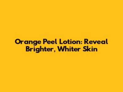 Orange Peel Lotion: Reveal Brighter, Whiter Skin