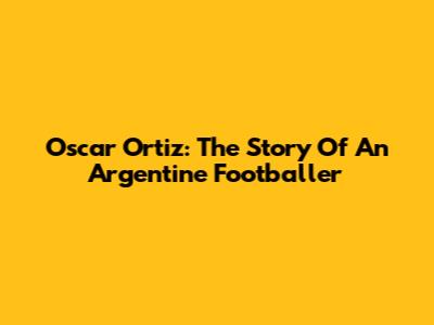 Oscar Ortiz: The Story Of An Argentine Footballer