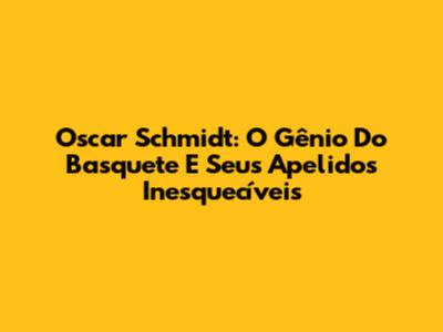 Oscar Schmidt: O Gênio Do Basquete E Seus Apelidos Inesquecíveis