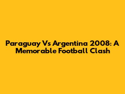 Paraguay Vs Argentina 2008: A Memorable Football Clash