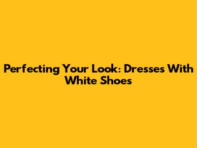 Perfecting Your Look: Dresses With White Shoes