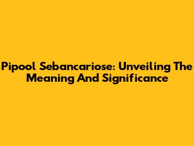 Pipool Sebancariose: Unveiling The Meaning And Significance