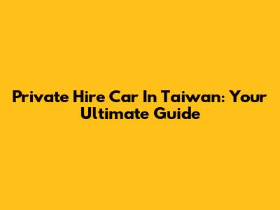 Private Hire Car In Taiwan: Your Ultimate Guide