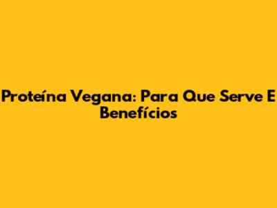 Proteína Vegana: Para Que Serve E Benefícios