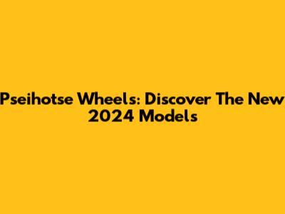 Pseihotse Wheels: Discover The New 2024 Models