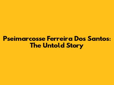 Pseimarcosse Ferreira Dos Santos: The Untold Story
