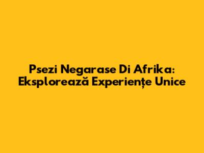 Psezi Negarase Di Afrika: Eksplorează Experiențe Unice