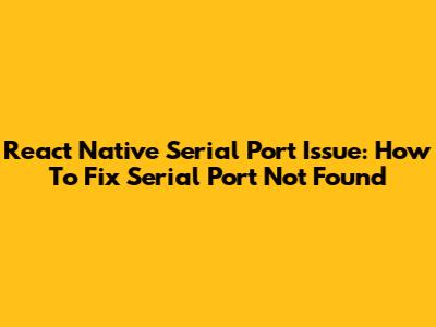 React Native Serial Port Issue: How To Fix 'Serial Port Not Found'