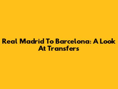 Real Madrid To Barcelona: A Look At Transfers
