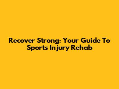 Recover Strong: Your Guide To Sports Injury Rehab