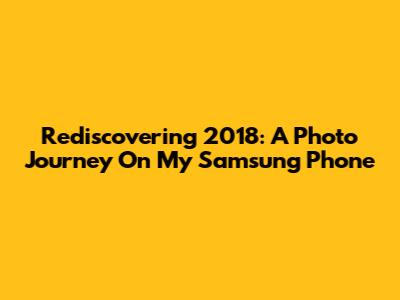 Rediscovering 2018: A Photo Journey On My Samsung Phone