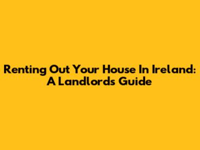 Renting Out Your House In Ireland: A Landlord's Guide