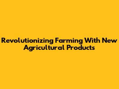 Revolutionizing Farming With New Agricultural Products