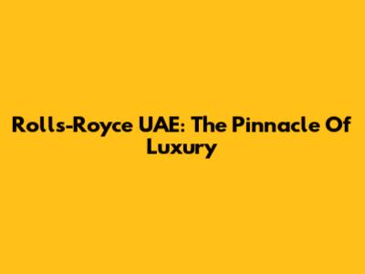 Rolls-Royce UAE: The Pinnacle Of Luxury
