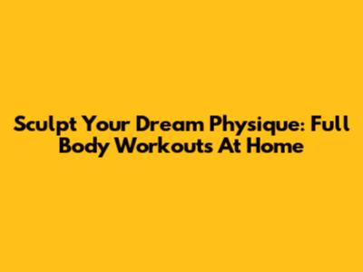 Sculpt Your Dream Physique: Full Body Workouts At Home