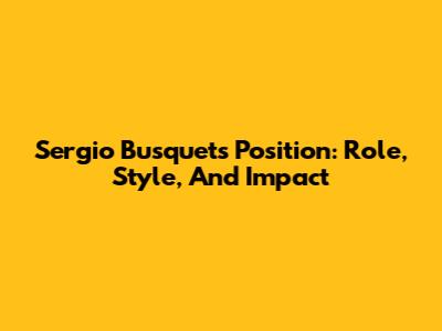 Sergio Busquets' Position: Role, Style, And Impact