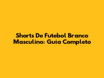 Shorts De Futebol Branco Masculino: Guia Completo