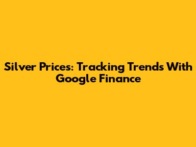Silver Prices: Tracking Trends With Google Finance