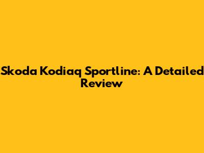 Skoda Kodiaq Sportline: A Detailed Review