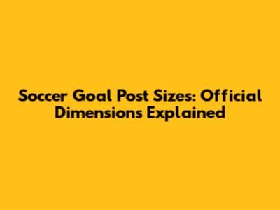 Soccer Goal Post Sizes: Official Dimensions Explained