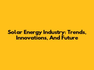 Solar Energy Industry: Trends, Innovations, And Future