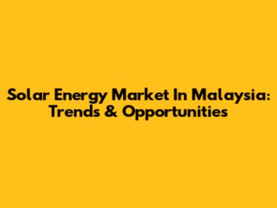 Solar Energy Market In Malaysia: Trends & Opportunities