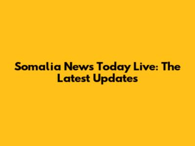 Somalia News Today Live: The Latest Updates