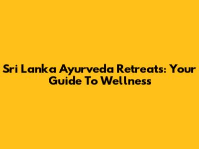 Sri Lanka Ayurveda Retreats: Your Guide To Wellness