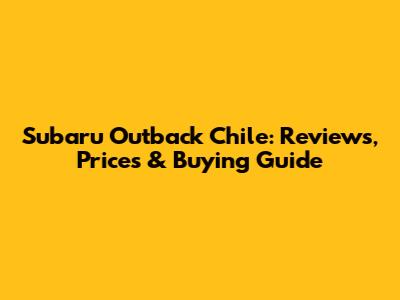 Subaru Outback Chile: Reviews, Prices & Buying Guide