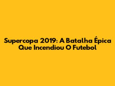 Supercopa 2019: A Batalha Épica Que Incendiou O Futebol