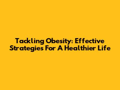 Tackling Obesity: Effective Strategies For A Healthier Life