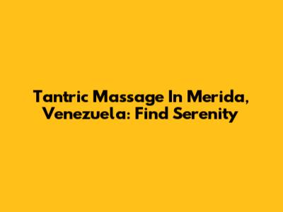 Tantric Massage In Merida, Venezuela: Find Serenity