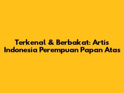 Terkenal & Berbakat: Artis Indonesia Perempuan Papan Atas