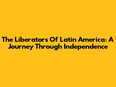 The Liberators Of Latin America: A Journey Through Independence