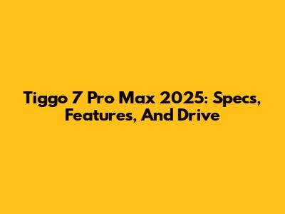 Tiggo 7 Pro Max 2025: Specs, Features, And Drive