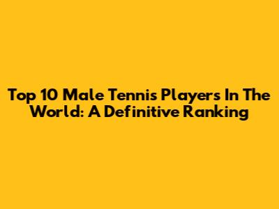 Top 10 Male Tennis Players In The World: A Definitive Ranking