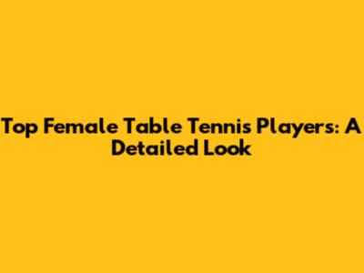 Top Female Table Tennis Players: A Detailed Look