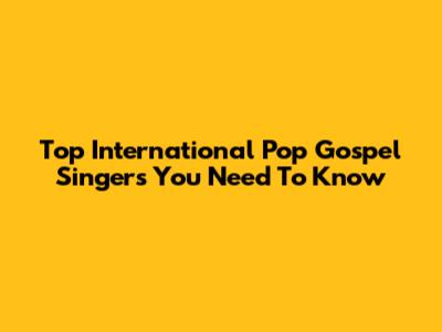 Top International Pop Gospel Singers You Need To Know