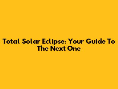 Total Solar Eclipse: Your Guide To The Next One